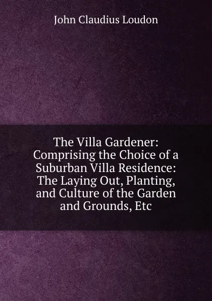 Обложка книги The Villa Gardener: Comprising the Choice of a Suburban Villa Residence: The Laying Out, Planting, and Culture of the Garden and Grounds, Etc, John Claudius Loudon