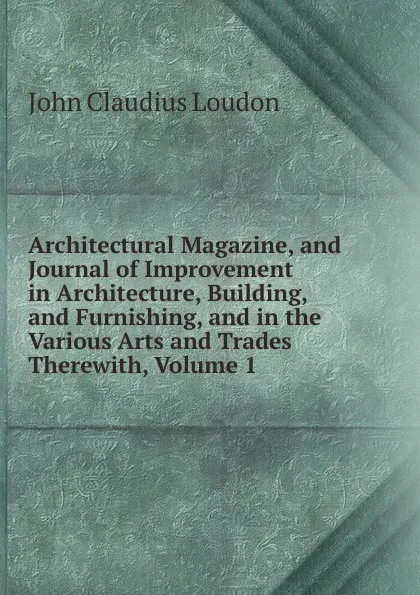 Обложка книги Architectural Magazine, and Journal of Improvement in Architecture, Building, and Furnishing, and in the Various Arts and Trades Therewith, Volume 1, John Claudius Loudon