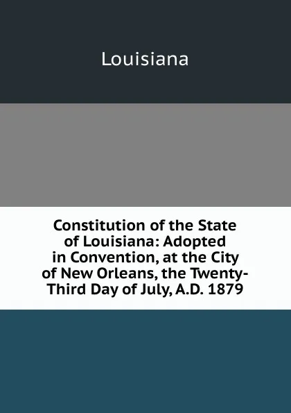 Обложка книги Constitution of the State of Louisiana: Adopted in Convention, at the City of New Orleans, the Twenty-Third Day of July, A.D. 1879, Louisiana