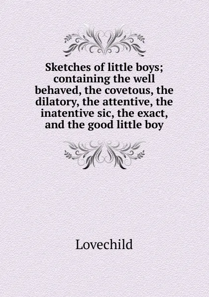 Обложка книги Sketches of little boys; containing the well behaved, the covetous, the dilatory, the attentive, the inatentive sic, the exact, and the good little boy, Lovechild