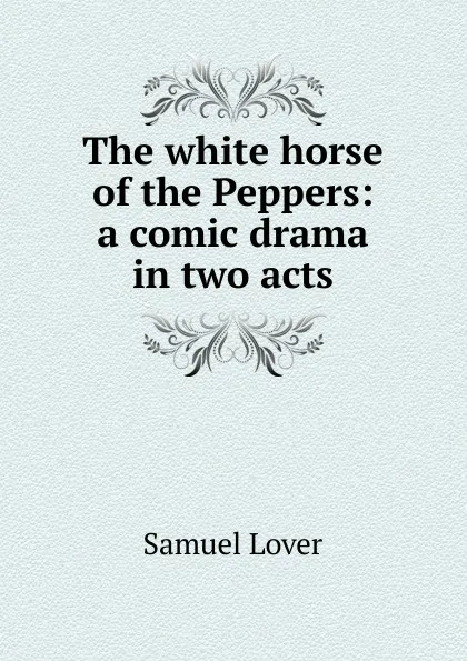 Обложка книги The white horse of the Peppers: a comic drama in two acts, Samuel Lover