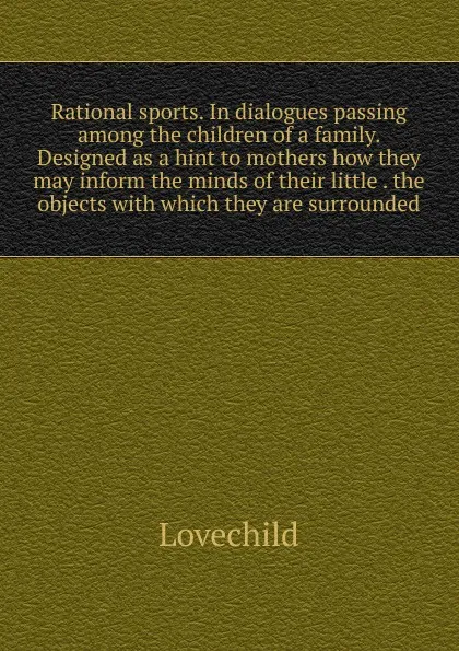 Обложка книги Rational sports. In dialogues passing among the children of a family. Designed as a hint to mothers how they may inform the minds of their little . the objects with which they are surrounded, Lovechild