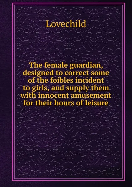 Обложка книги The female guardian, designed to correct some of the foibles incident to girls, and supply them with innocent amusement for their hours of leisure, Lovechild