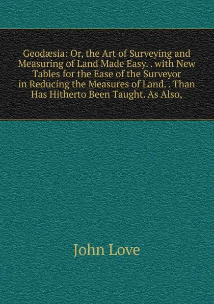 Обложка книги Geodaesia: Or, the Art of Surveying and Measuring of Land Made Easy. . with New Tables for the Ease of the Surveyor in Reducing the Measures of Land. . Than Has Hitherto Been Taught. As Also,, John Love