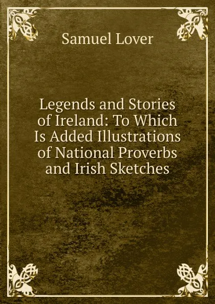 Обложка книги Legends and Stories of Ireland: To Which Is Added Illustrations of National Proverbs and Irish Sketches, Samuel Lover