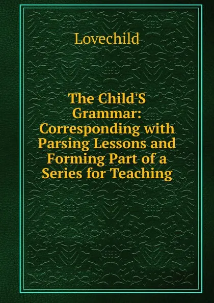 Обложка книги The Child.S Grammar: Corresponding with Parsing Lessons and Forming Part of a Series for Teaching, Lovechild