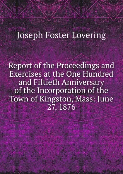 Обложка книги Report of the Proceedings and Exercises at the One Hundred and Fiftieth Anniversary of the Incorporation of the Town of Kingston, Mass: June 27, 1876, Joseph Foster Lovering