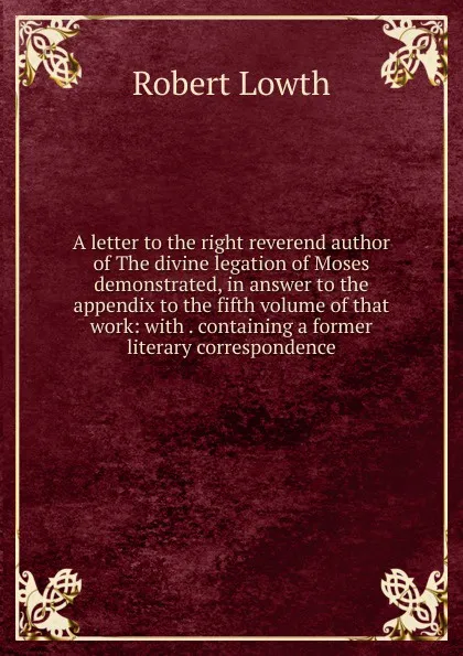 Обложка книги A letter to the right reverend author of The divine legation of Moses demonstrated, in answer to the appendix to the fifth volume of that work: with . containing a former literary correspondence, Robert Lowth