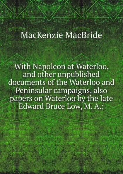 Обложка книги With Napoleon at Waterloo, and other unpublished documents of the Waterloo and Peninsular campaigns, also papers on Waterloo by the late Edward Bruce Low, M. A.;, Mackenzie MacBride