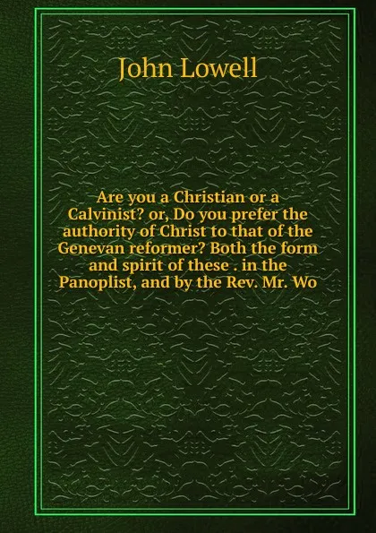 Обложка книги Are you a Christian or a Calvinist. or, Do you prefer the authority of Christ to that of the Genevan reformer. Both the form and spirit of these . in the Panoplist, and by the Rev. Mr. Wo, John Lowell