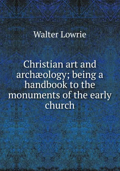 Обложка книги Christian art and archaeology; being a handbook to the monuments of the early church, Walter Lowrie