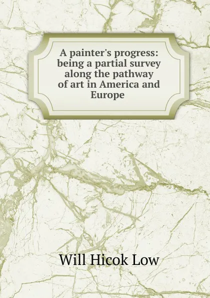 Обложка книги A painter.s progress: being a partial survey along the pathway of art in America and Europe ., Will Hicok Low