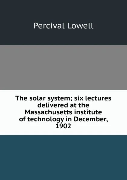 Обложка книги The solar system; six lectures delivered at the Massachusetts institute of technology in December, 1902, Percival Lowell