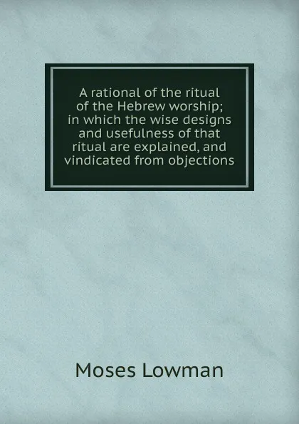 Обложка книги A rational of the ritual of the Hebrew worship; in which the wise designs and usefulness of that ritual are explained, and vindicated from objections, Moses Lowman