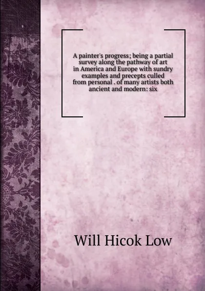 Обложка книги A painter.s progress; being a partial survey along the pathway of art in America and Europe with sundry examples and precepts culled from personal . of many artists both ancient and modern: six, Will Hicok Low