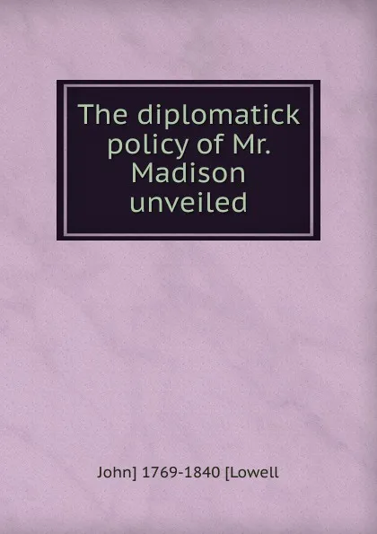 Обложка книги The diplomatick policy of Mr. Madison unveiled, John Lowell