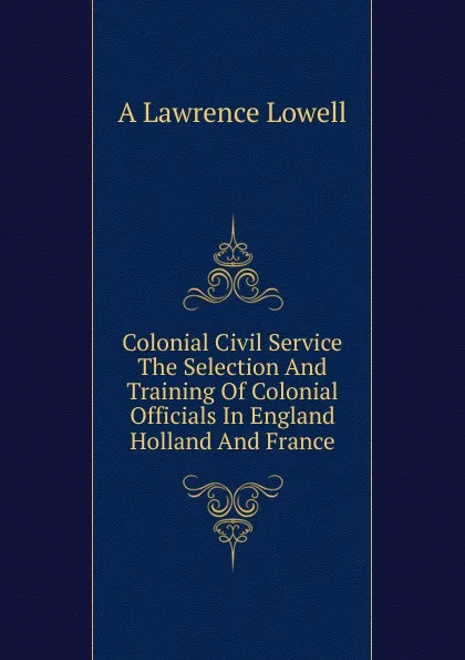 Обложка книги Colonial Civil Service The Selection And Training Of Colonial Officials In England Holland And France, A. Lawrence Lowell