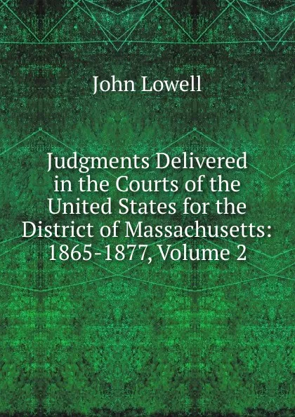 Обложка книги Judgments Delivered in the Courts of the United States for the District of Massachusetts: 1865-1877, Volume 2, John Lowell