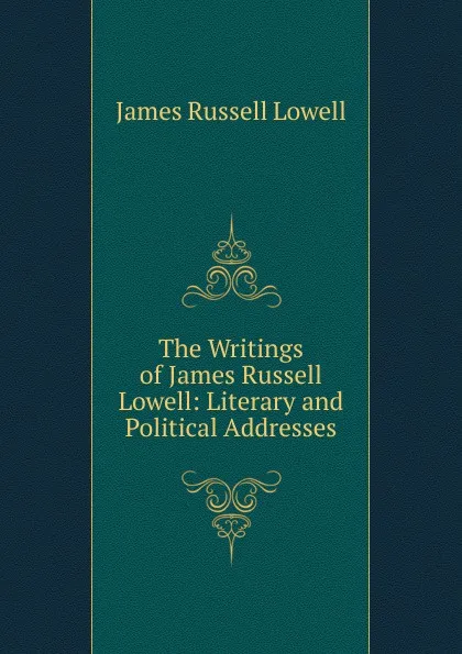 Обложка книги The Writings of James Russell Lowell: Literary and Political Addresses, James Russell Lowell