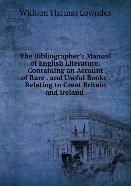 Обложка книги The Bibliographer.s Manual of English Literature: Containing an Account of Rare . and Useful Books . Relating to Great Britain and Ireland ., William Thomas Lowndes