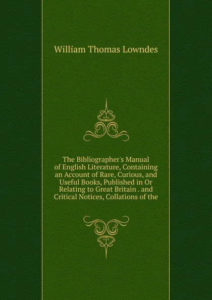 Обложка книги The Bibliographer.s Manual of English Literature, Containing an Account of Rare, Curious, and Useful Books, Published in Or Relating to Great Britain . and Critical Notices, Collations of the, William Thomas Lowndes