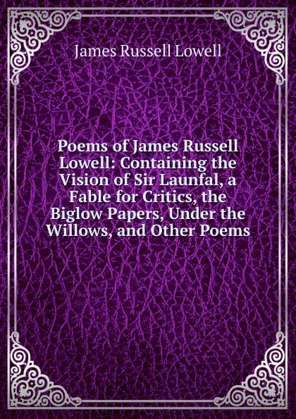 Обложка книги Poems of James Russell Lowell: Containing the Vision of Sir Launfal, a Fable for Critics, the Biglow Papers, Under the Willows, and Other Poems, James Russell Lowell