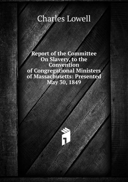 Обложка книги Report of the Committee On Slavery, to the Convention of Congregational Ministers of Massachusetts: Presented May 30, 1849, Charles Lowell