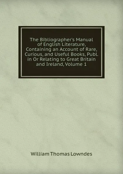 Обложка книги The Bibliographer.s Manual of English Literature, Containing an Account of Rare, Curious, and Useful Books, Publ. in Or Relating to Great Britain and Ireland, Volume 1, William Thomas Lowndes