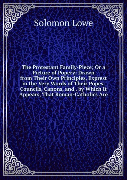 Обложка книги The Protestant Family-Piece; Or a Picture of Popery: Drawn from Their Own Principles, Exprest in the Very Words of Their Popes, Councils, Canons, and . by Which It Appears, That Roman-Catholics Are, Solomon Lowe