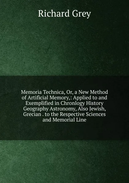 Обложка книги Memoria Technica, Or, a New Method of Artificial Memory,: Applied to and Exemplified in Chronlogy History Geography Astronomy, Also Jewish, Grecian . to the Respective Sciences and Memorial Line, Richard Grey