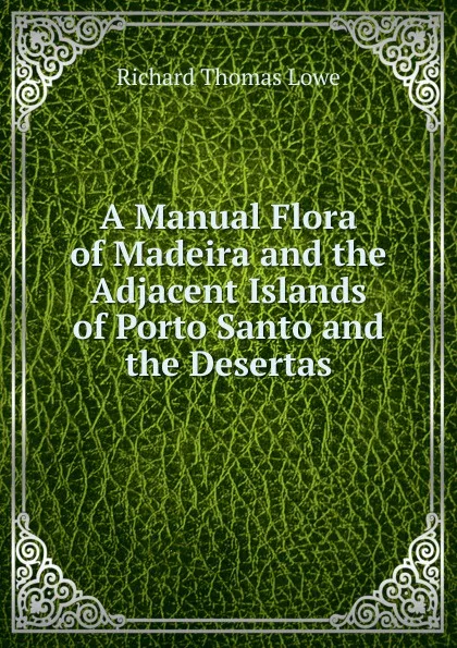 Обложка книги A Manual Flora of Madeira and the Adjacent Islands of Porto Santo and the Desertas, Richard Thomas Lowe