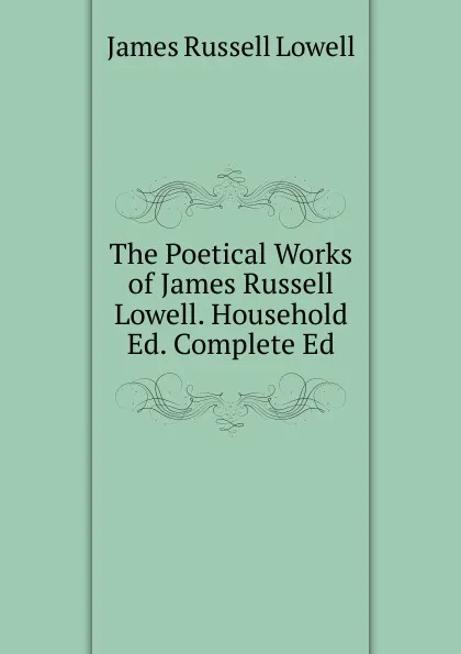 Обложка книги The Poetical Works of James Russell Lowell. Household Ed. Complete Ed, James Russell Lowell