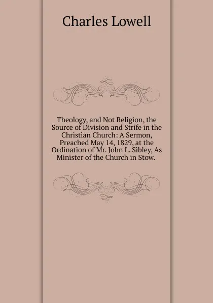 Обложка книги Theology, and Not Religion, the Source of Division and Strife in the Christian Church: A Sermon, Preached May 14, 1829, at the Ordination of Mr. John L. Sibley, As Minister of the Church in Stow. ., Charles Lowell