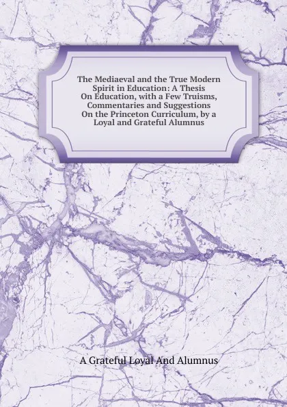 Обложка книги The Mediaeval and the True Modern Spirit in Education: A Thesis On Education, with a Few Truisms, Commentaries and Suggestions On the Princeton Curriculum, by a Loyal and Grateful Alumnus, A Grateful Loyal And Alumnus