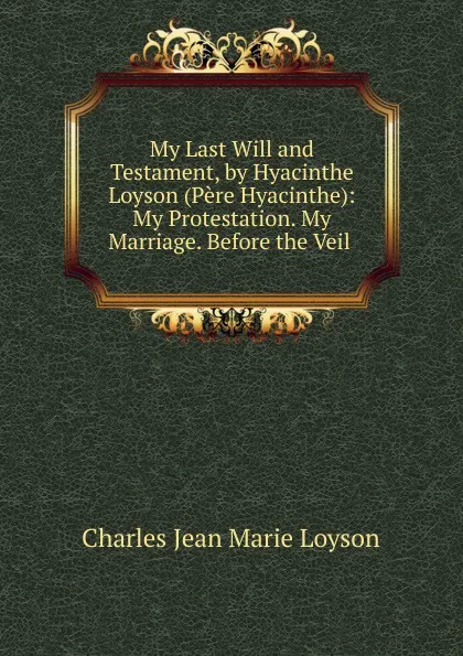 Обложка книги My Last Will and Testament, by Hyacinthe Loyson (Pere Hyacinthe): My Protestation. My Marriage. Before the Veil ., Charles Jean Marie Loyson