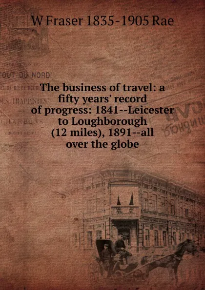 Обложка книги The business of travel: a fifty years. record of progress: 1841--Leicester to Loughborough (12 miles), 1891--all over the globe, W Fraser 1835-1905 Rae