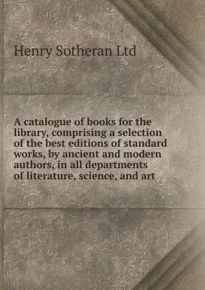 Обложка книги A catalogue of books for the library, comprising a selection of the best editions of standard works, by ancient and modern authors, in all departments of literature, science, and art, Henry Sotheran Ltd