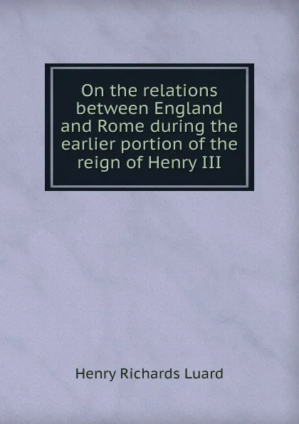 Обложка книги On the relations between England and Rome during the earlier portion of the reign of Henry III, Henry Richards Luard