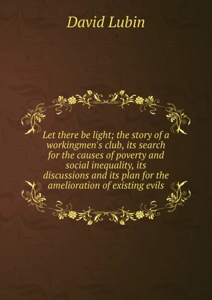 Обложка книги Let there be light; the story of a workingmen.s club, its search for the causes of poverty and social inequality, its discussions and its plan for the amelioration of existing evils, David Lubin