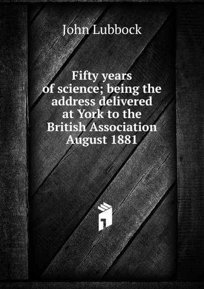 Обложка книги Fifty years of science; being the address delivered at York to the British Association August 1881, John Lubbock