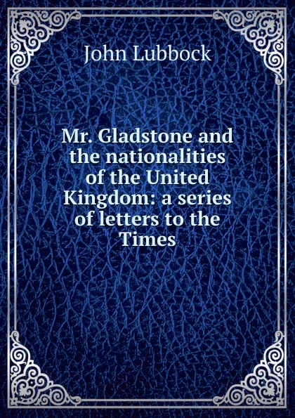 Обложка книги Mr. Gladstone and the nationalities of the United Kingdom: a series of letters to the Times, John Lubbock