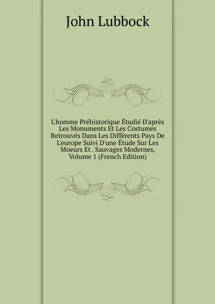 Обложка книги L.homme Prehistorique Etudie D.apres Les Monuments Et Les Costumes Retrouves Dans Les Differents Pays De L.europe Suivi D.une Etude Sur Les Moeurs Et . Sauvages Modernes, Volume 1 (French Edition), John Lubbock