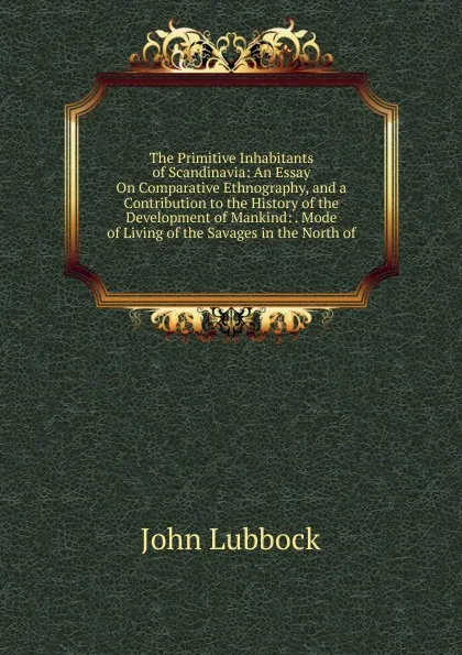 Обложка книги The Primitive Inhabitants of Scandinavia: An Essay On Comparative Ethnography, and a Contribution to the History of the Development of Mankind: . Mode of Living of the Savages in the North of, John Lubbock