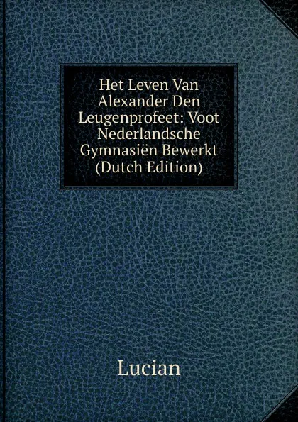 Обложка книги Het Leven Van Alexander Den Leugenprofeet: Voot Nederlandsche Gymnasien Bewerkt (Dutch Edition), Lucian