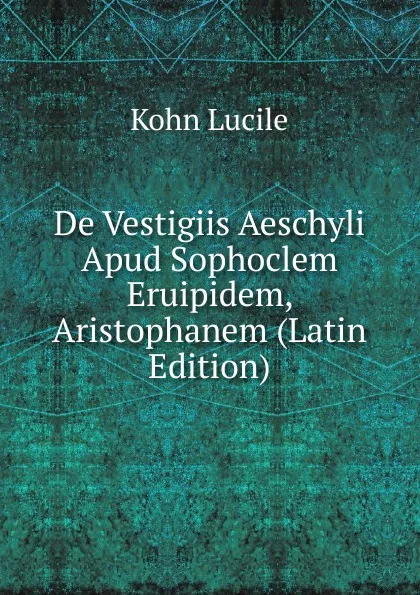 Обложка книги De Vestigiis Aeschyli Apud Sophoclem Eruipidem, Aristophanem (Latin Edition), Kohn Lucile