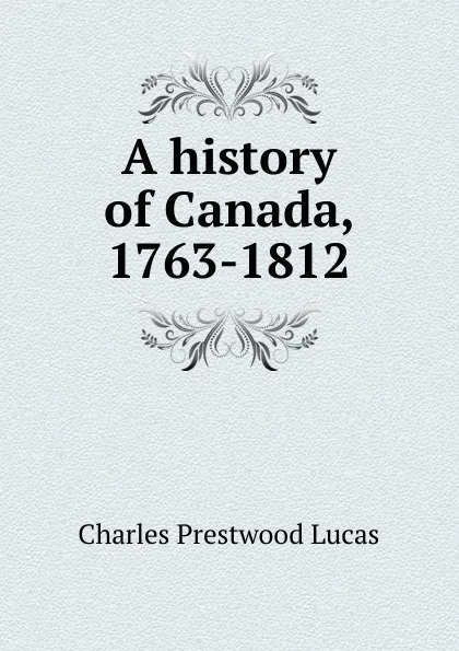 Обложка книги A history of Canada, 1763-1812, Charles Prestwood Lucas