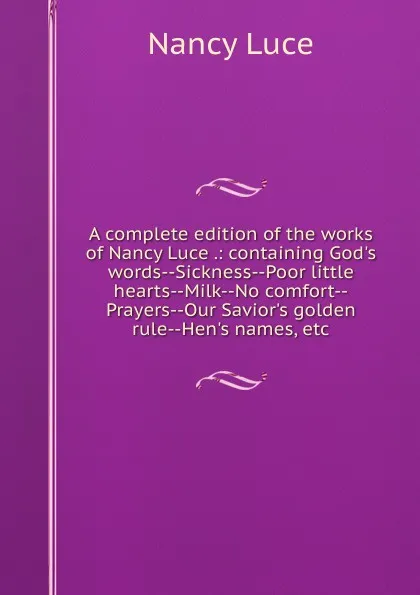 Обложка книги A complete edition of the works of Nancy Luce .: containing God.s words--Sickness--Poor little hearts--Milk--No comfort--Prayers--Our Savior.s golden rule--Hen.s names, etc, Nancy Luce