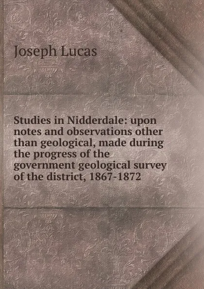 Обложка книги Studies in Nidderdale: upon notes and observations other than geological, made during the progress of the government geological survey of the district, 1867-1872, Joseph Lucas