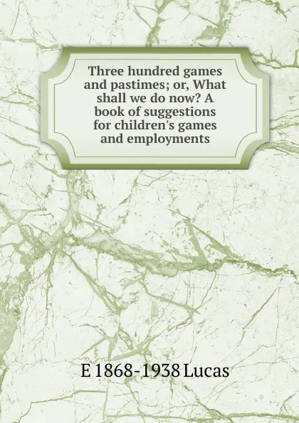 Обложка книги Three hundred games and pastimes; or, What shall we do now. A book of suggestions for children.s games and employments, E. V. Lucas