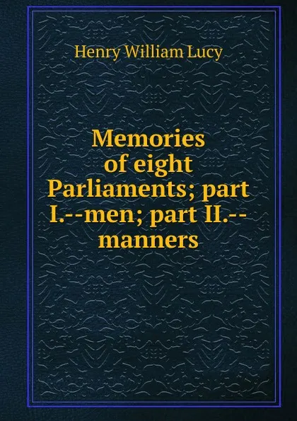 Обложка книги Memories of eight Parliaments; part I.--men; part II.--manners, Henry William Lucy